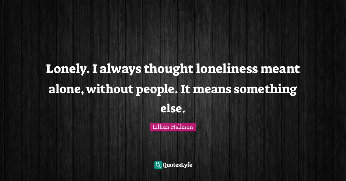 Lonely. I always thought loneliness meant alone, without people. It means something else.