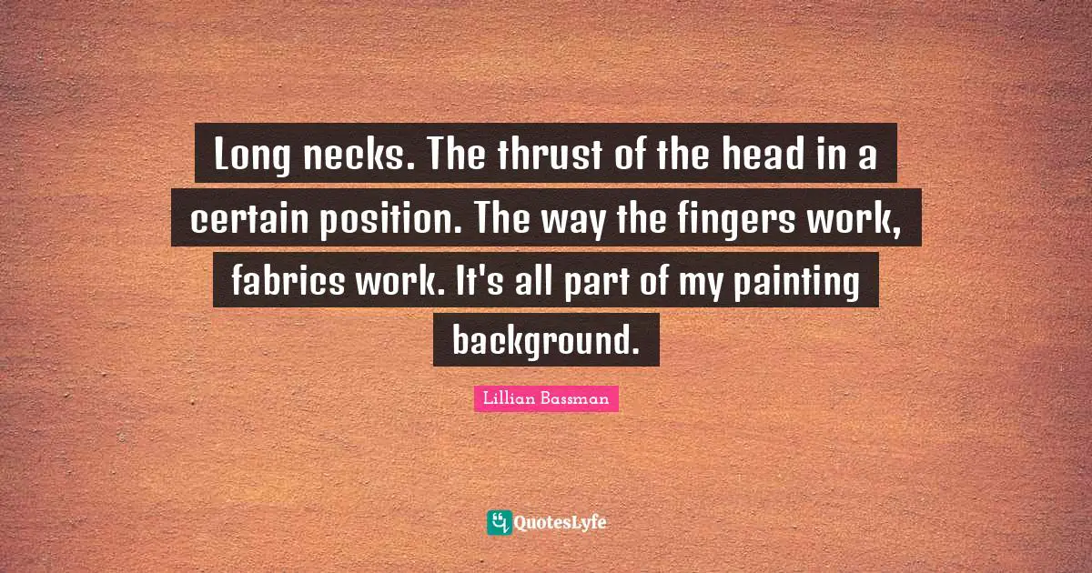 Long necks. The thrust of the head in a certain position. The way the fingers work, fabrics work. It's all part of my painting background.