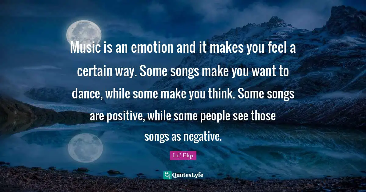 Music is an emotion and it makes you feel a certain way. Some songs make you want to dance, while some make you think. Some songs are positive, while some people see those songs as negative.