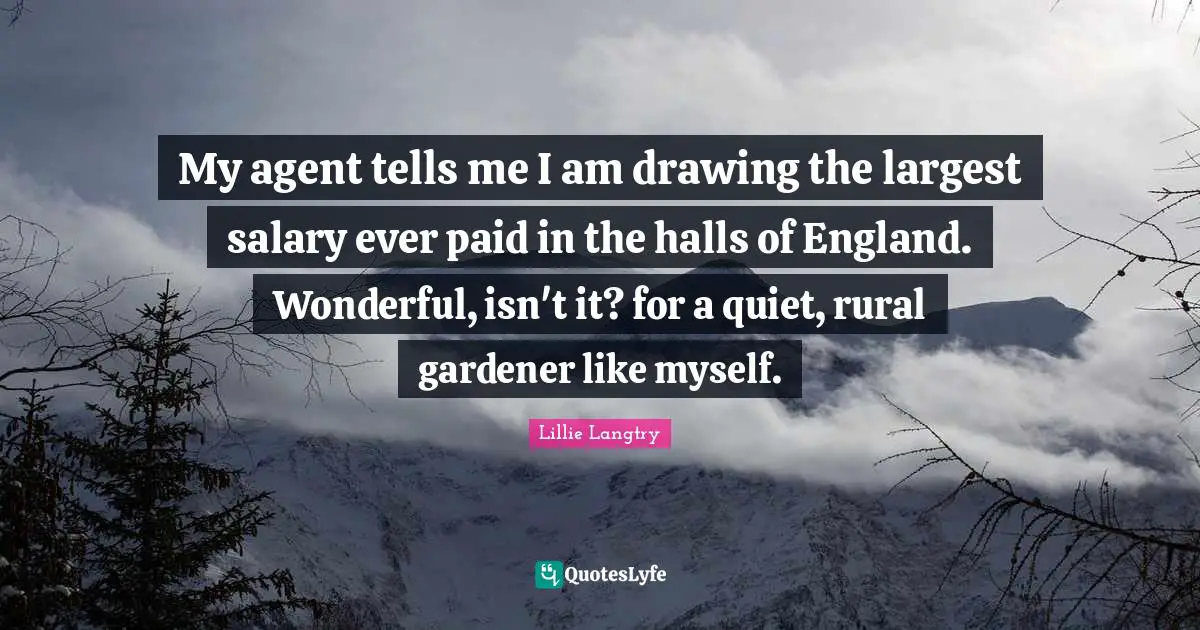 My agent tells me I am drawing the largest salary ever paid in the halls of England. Wonderful, isn't it? for a quiet, rural gardener like myself.