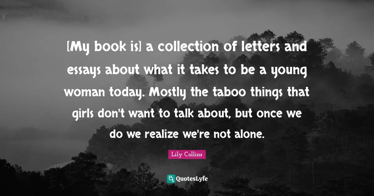 Lily Collins Quotes: "[My book is] a collection of letters and essays about what it takes to be a young woman today. Mostly the taboo things that girls don't want to talk about, but once we do we realize we're not alone."
