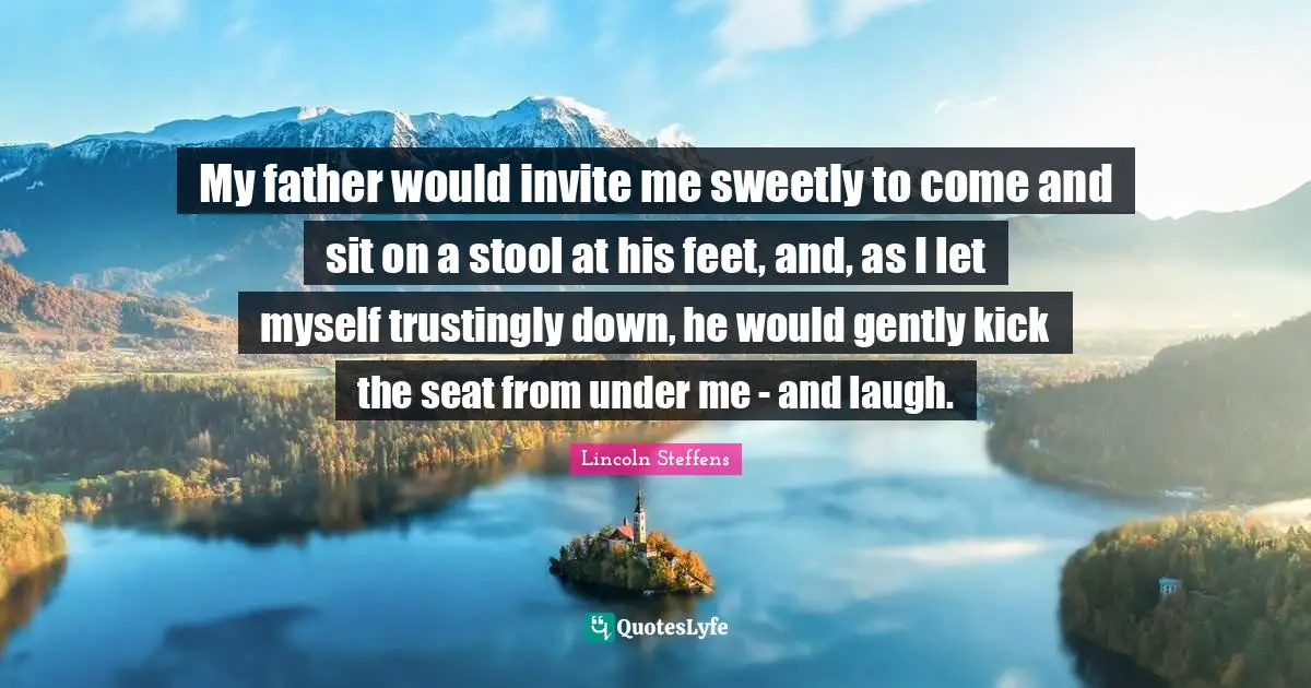 My father would invite me sweetly to come and sit on a stool at his feet, and, as I let myself trustingly down, he would gently kick the seat from under me - and laugh.
