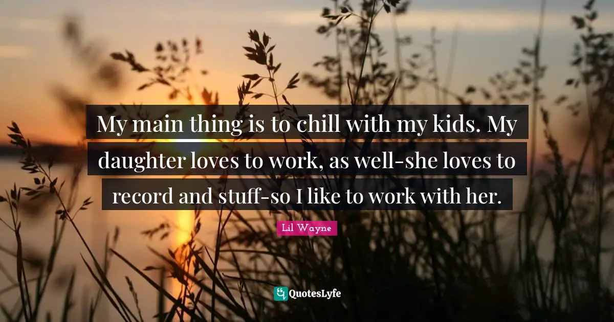 My main thing is to chill with my kids. My daughter loves to work, as well-she loves to record and stuff-so I like to work with her.