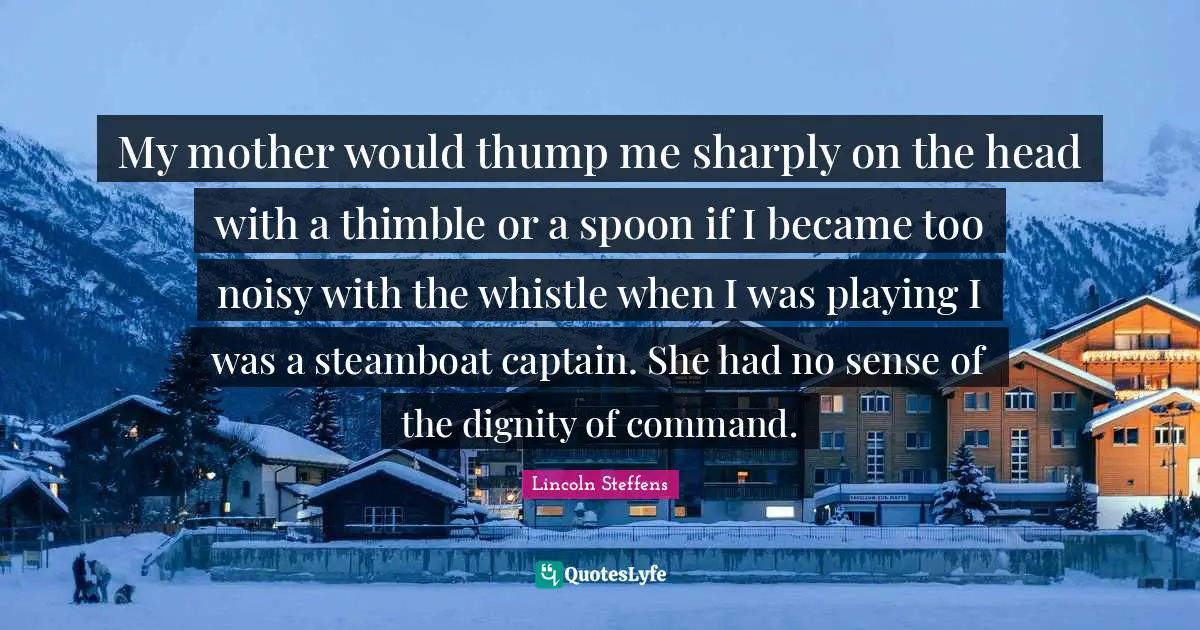 My mother would thump me sharply on the head with a thimble or a spoon if I became too noisy with the whistle when I was playing I was a steamboat captain. She had no sense of the dignity of command.