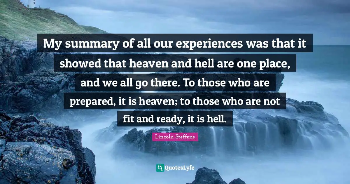 My summary of all our experiences was that it showed that heaven and hell are one place, and we all go there. To those who are prepared, it is heaven; to those who are not fit and ready, it is hell.