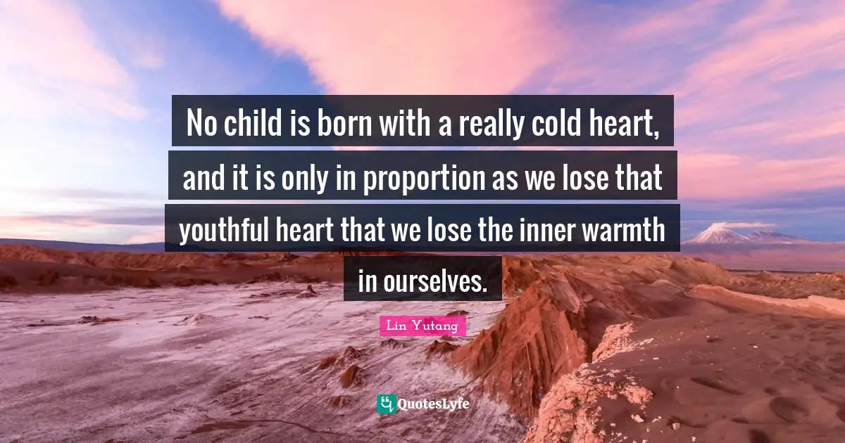 No child is born with a really cold heart, and it is only in proportion as we lose that youthful heart that we lose the inner warmth in ourselves.