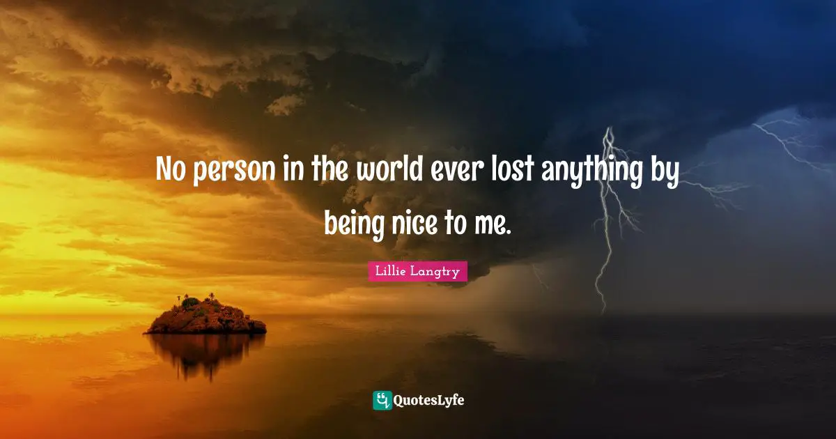 No person in the world ever lost anything by being nice to me.