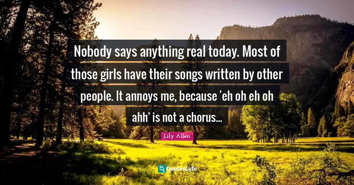 Lily Allen Quotes: "Nobody says anything real today. Most of those girls have their songs written by other people. It annoys me, because 'eh oh eh oh ahh' is not a chorus..."