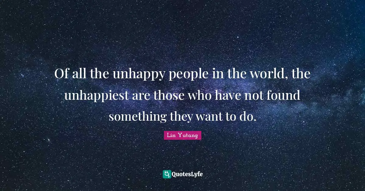 Of all the unhappy people in the world, the unhappiest are those who have not found something they want to do.