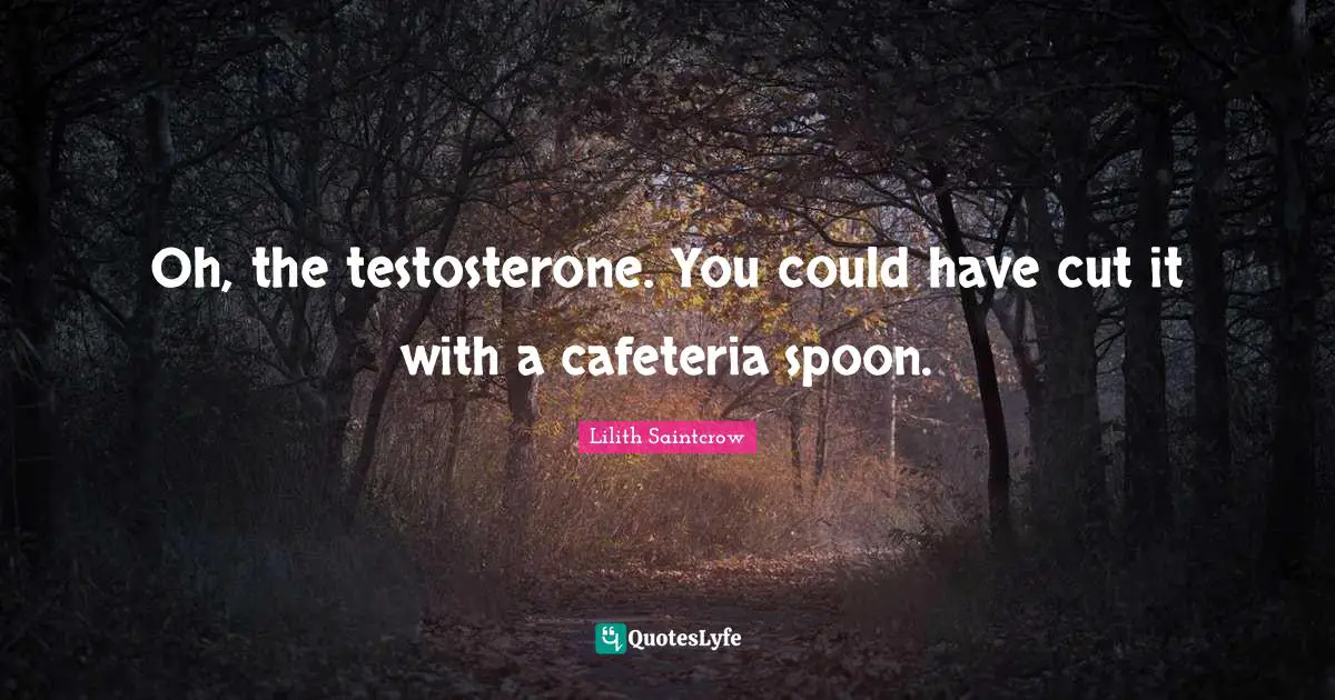 Oh, the testosterone. You could have cut it with a cafeteria spoon.