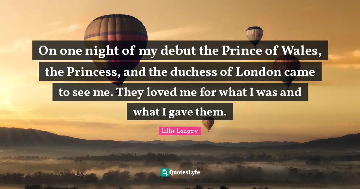 Lillie Langtry Quotes: On one night of my debut the Prince of Wales, the Princess, and the duchess of London came to see me. They loved me for what I was and what I gave them.