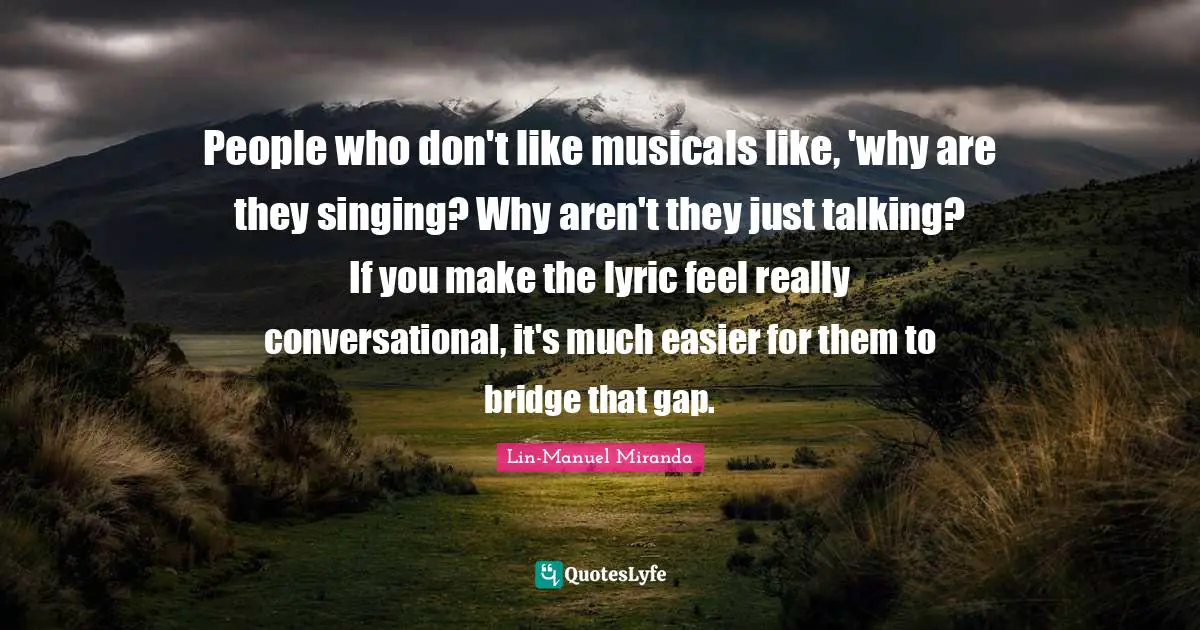People who don't like musicals like, 'why are they singing? Why aren't they just talking? If you make the lyric feel really conversational, it's much easier for them to bridge that gap.