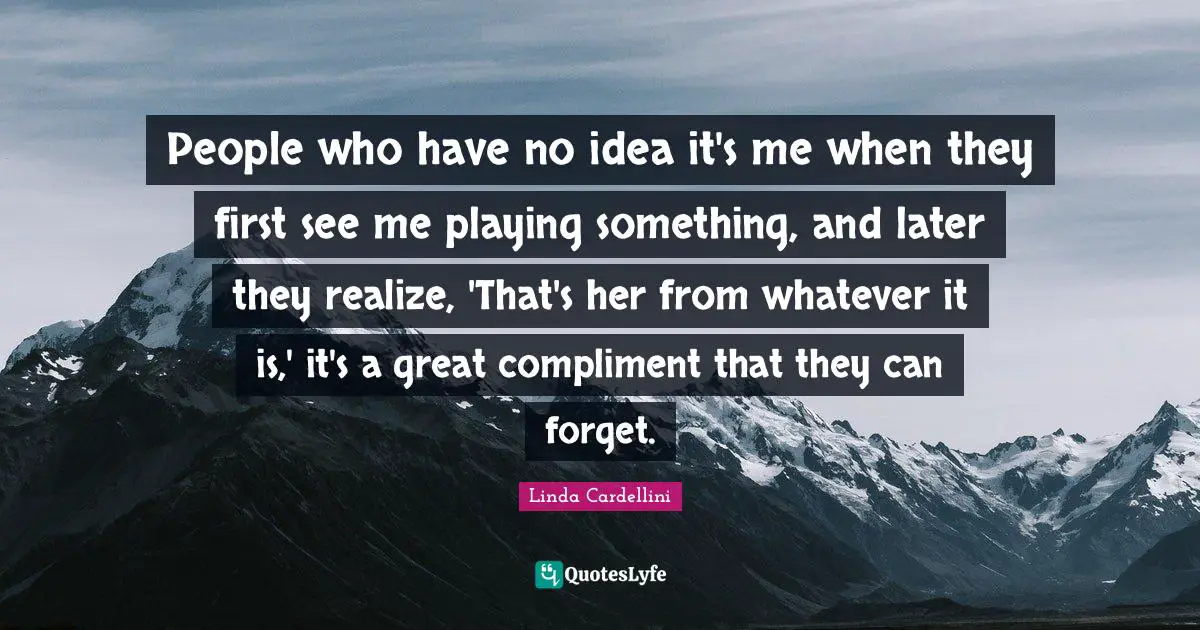 People who have no idea it's me when they first see me playing something, and later they realize, 'That's her from whatever it is,' it's a great compliment that they can forget.