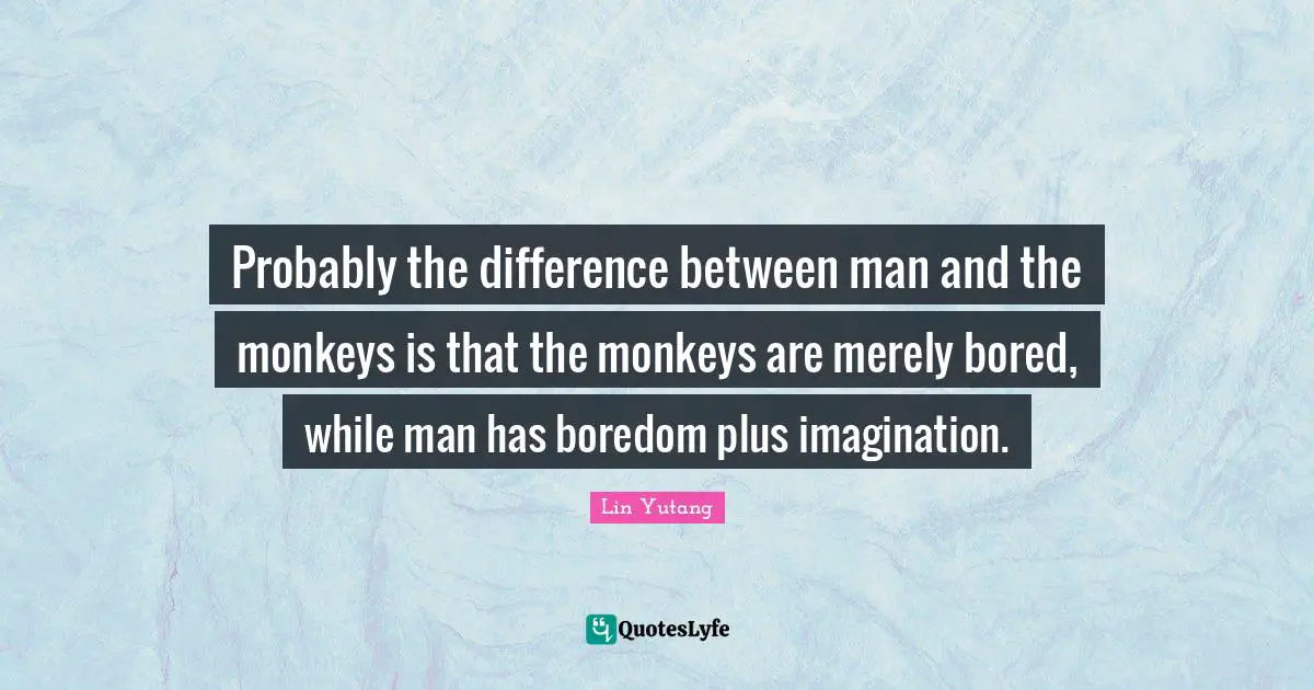 Probably the difference between man and the monkeys is that the monkeys are merely bored, while man has boredom plus imagination.
