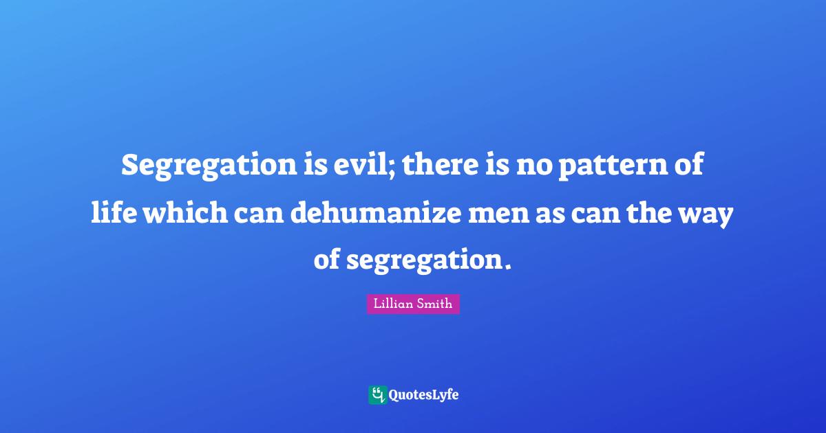 Lillian Smith Quotes: "Segregation is evil; there is no pattern of life which can dehumanize men as can the way of segregation."