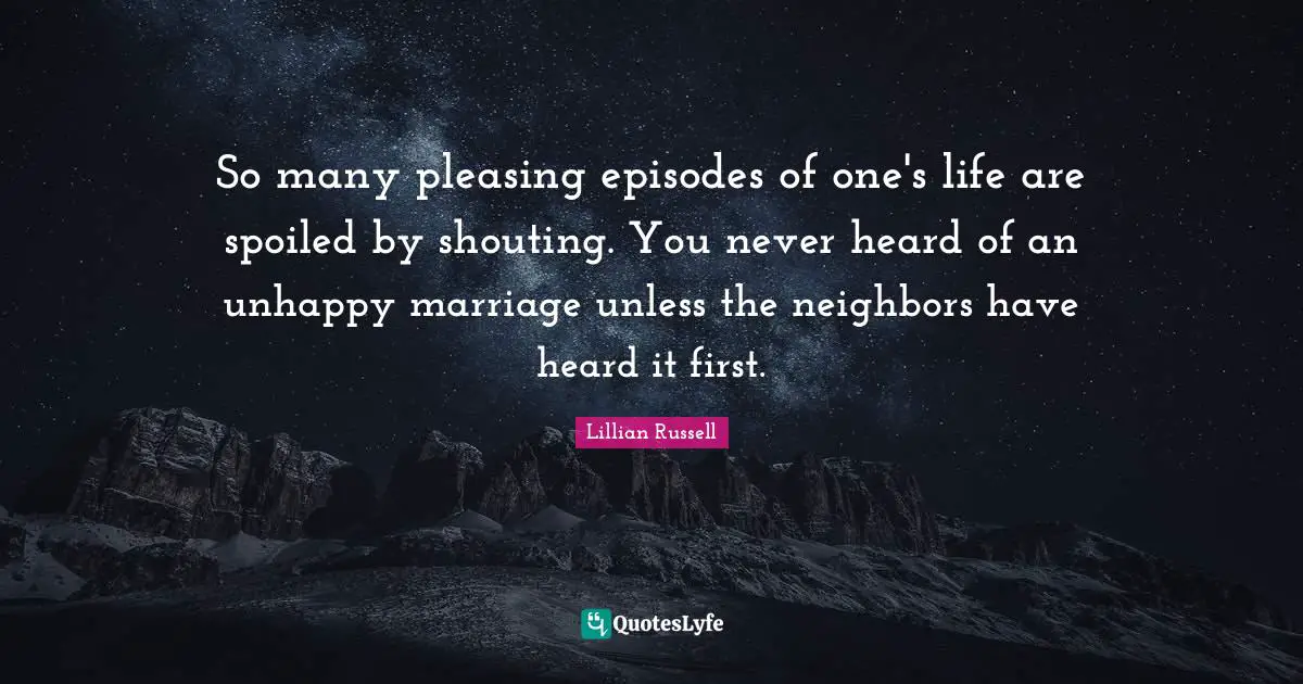 So many pleasing episodes of one's life are spoiled by shouting. You never heard of an unhappy marriage unless the neighbors have heard it first.