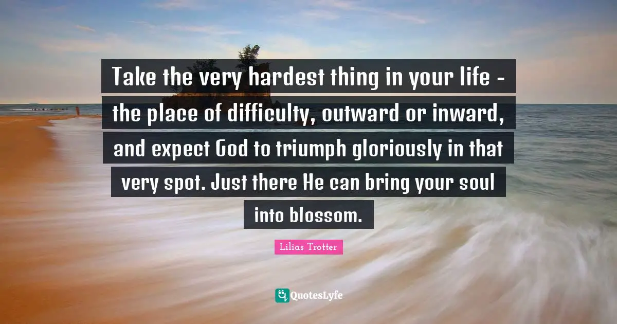 Hardest Quotes: "Take the very hardest thing in your life - the place of difficulty, outward or inward, and expect God to triumph gloriously in that very spot. Just there He can bring your soul into blossom."
