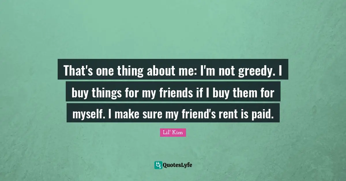 That's one thing about me: I'm not greedy. I buy things for my friends if I buy them for myself. I make sure my friend's rent is paid.
