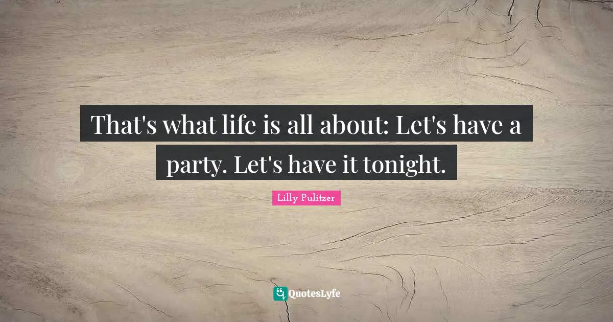 That's what life is all about: Let's have a party. Let's have it tonight.