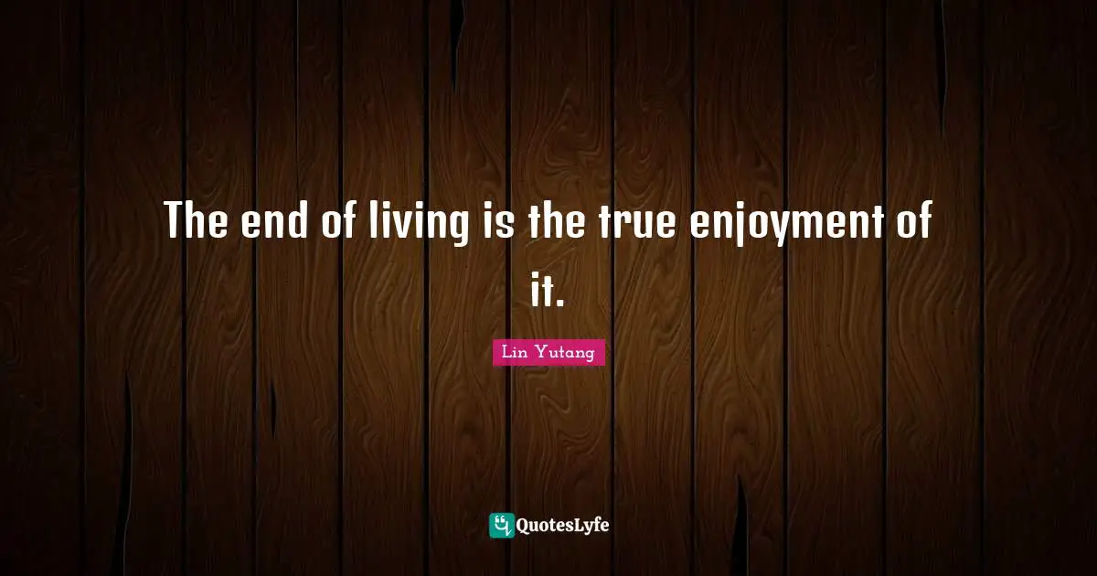 The end of living is the true enjoyment of it.