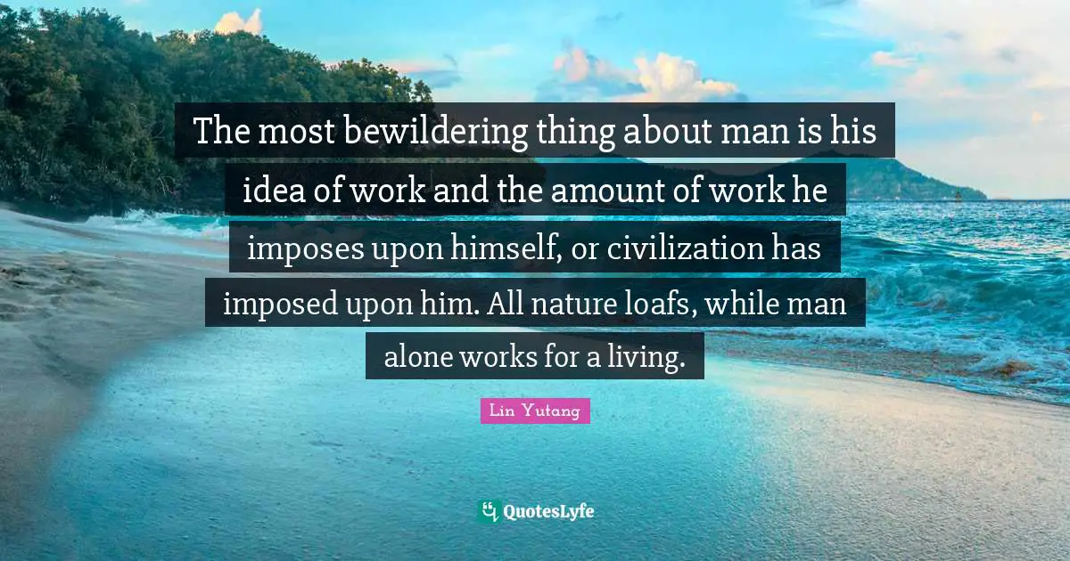 The most bewildering thing about man is his idea of work and the amount of work he imposes upon himself, or civilization has imposed upon him. All nature loafs, while man alone works for a living.