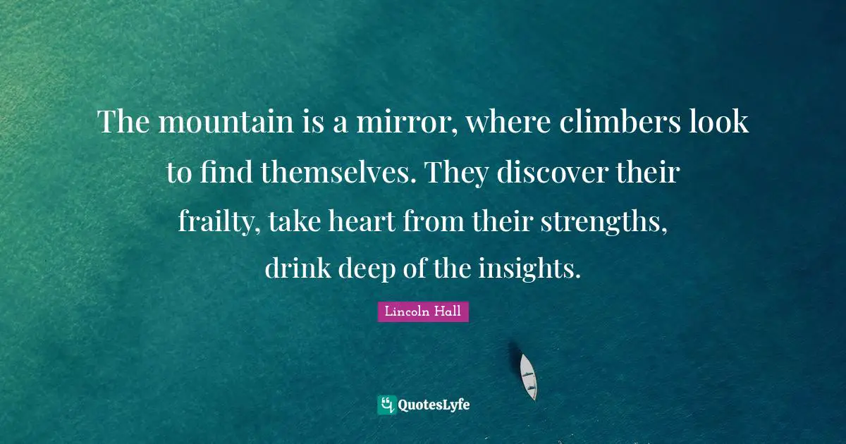 The mountain is a mirror, where climbers look to find themselves. They discover their frailty, take heart from their strengths, drink deep of the insights.