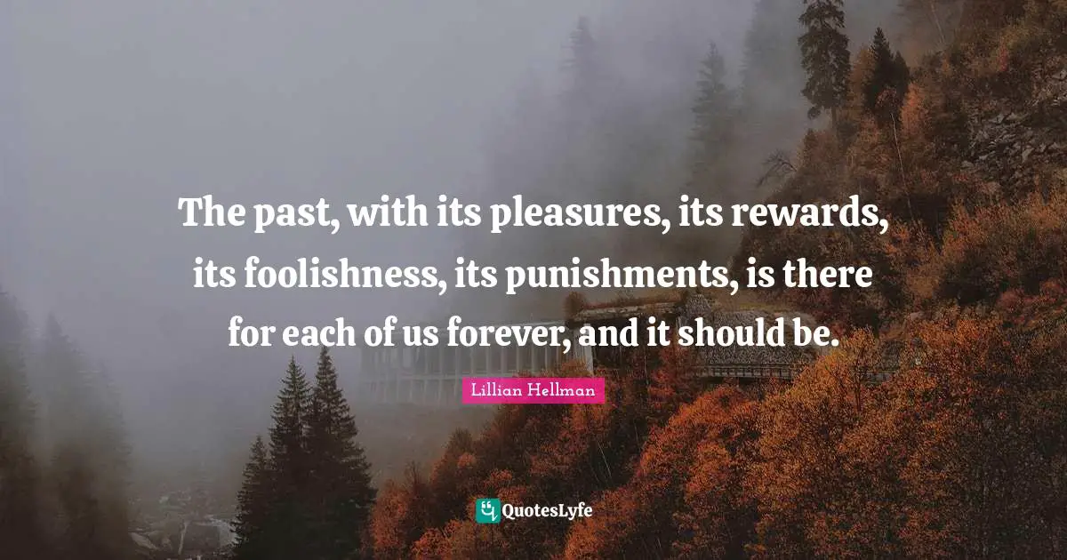 The past, with its pleasures, its rewards, its foolishness, its punishments, is there for each of us forever, and it should be.