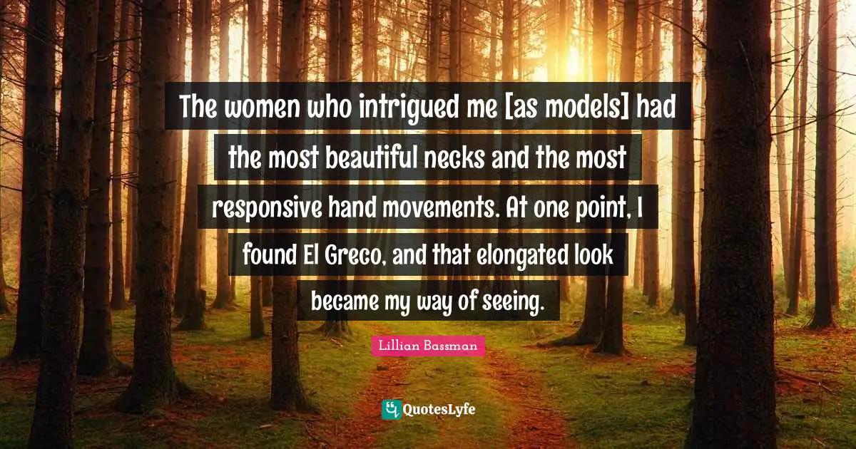 The women who intrigued me [as models] had the most beautiful necks and the most responsive hand movements. At one point, I found El Greco, and that elongated look became my way of seeing.
