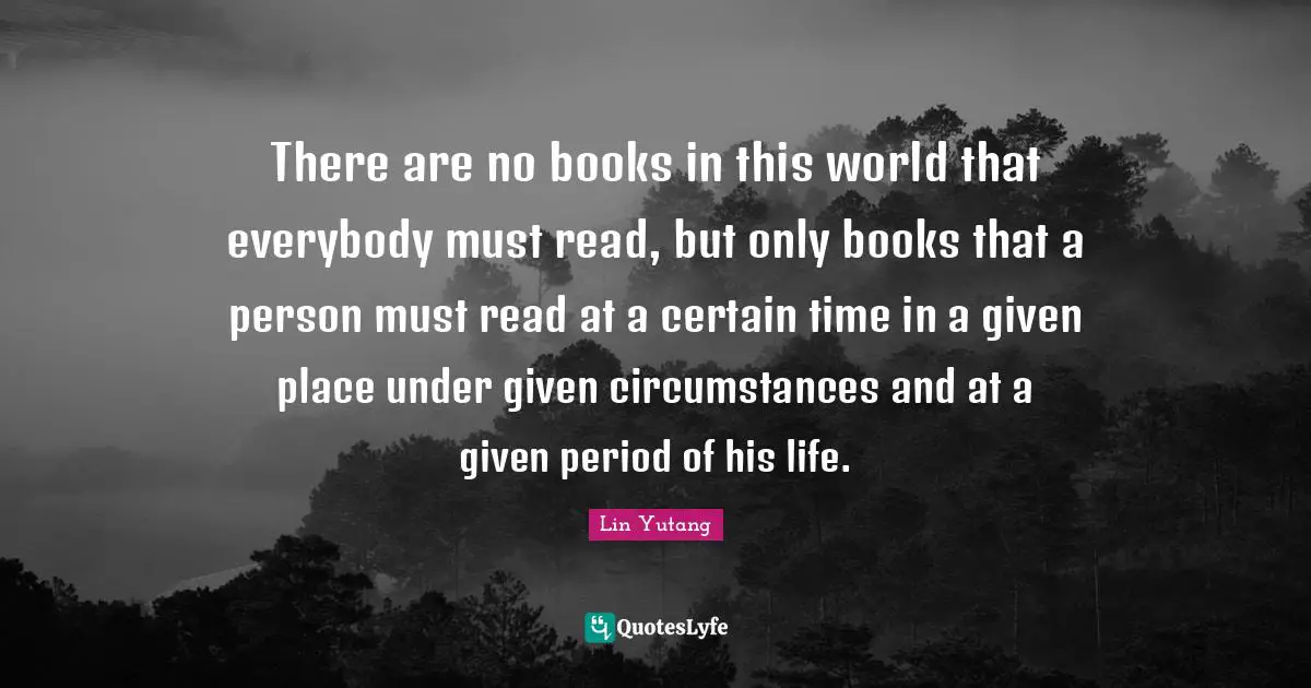There are no books in this world that everybody must read, but only books that a person must read at a certain time in a given place under given circumstances and at a given period of his life.