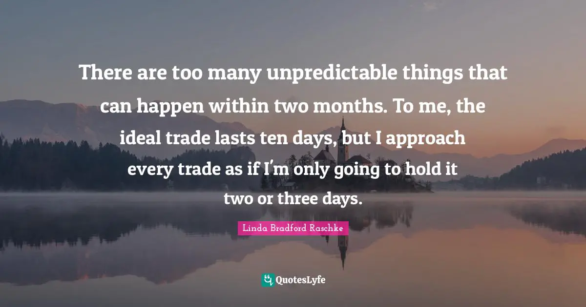 There are too many unpredictable things that can happen within two months. To me, the ideal trade lasts ten days, but I approach every trade as if I'm only going to hold it two or three days.