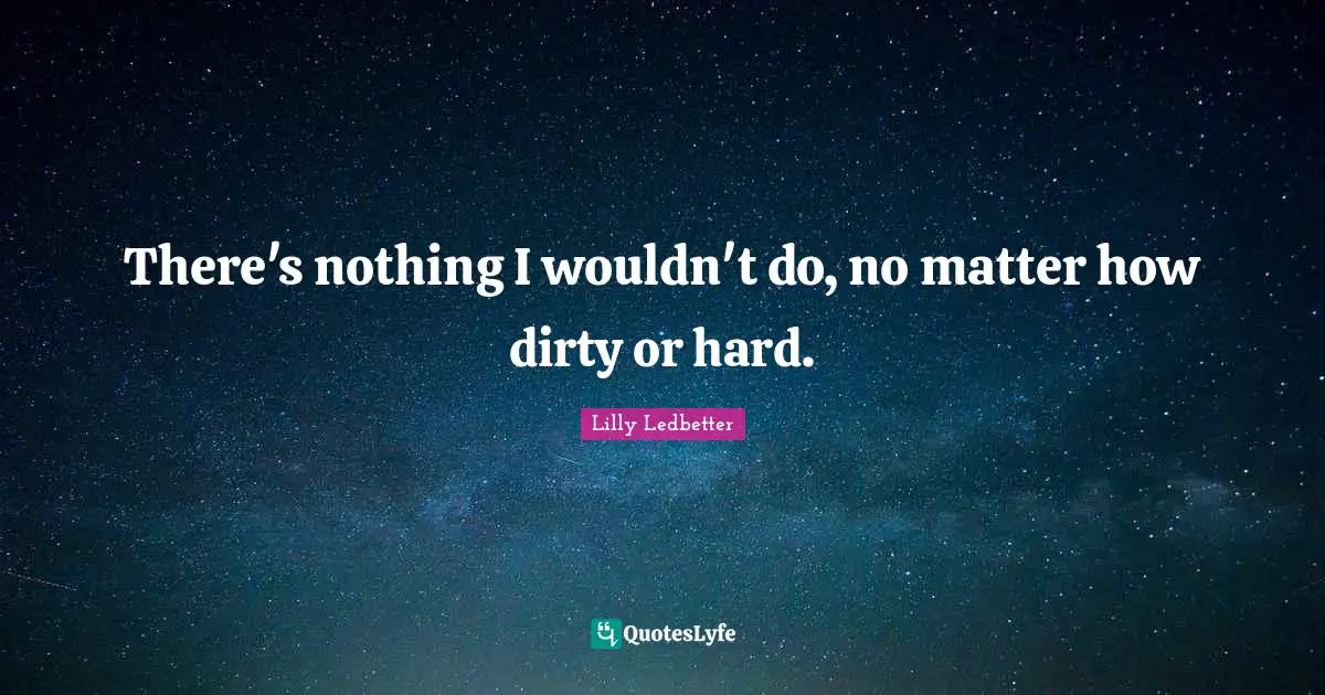 There's nothing I wouldn't do, no matter how dirty or hard.