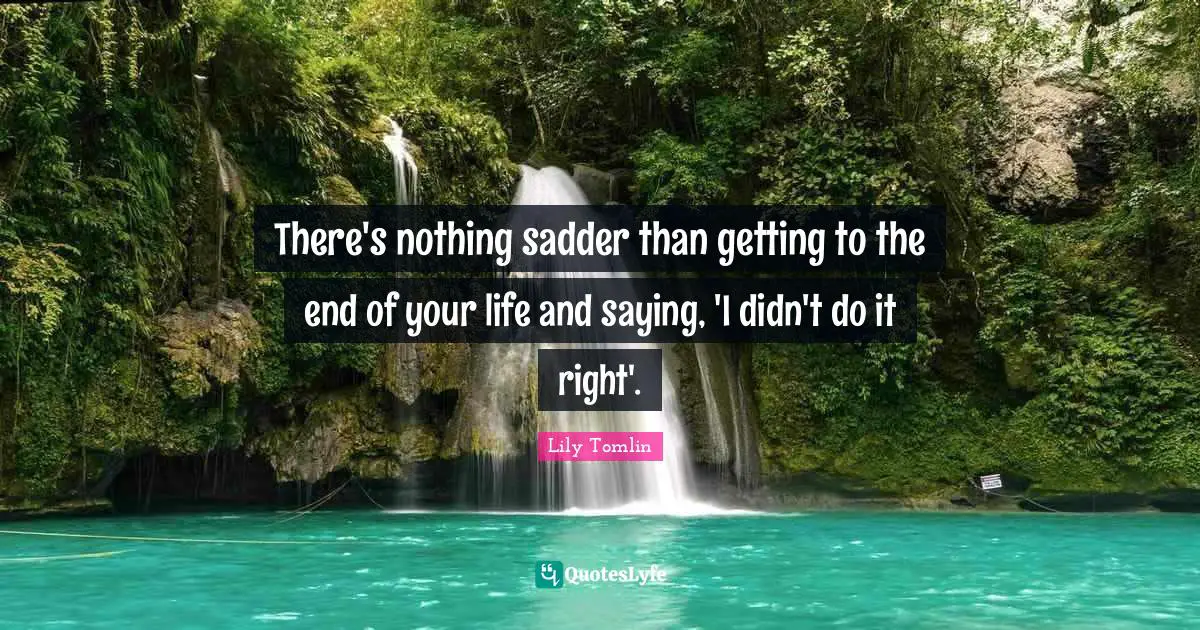 Lily Tomlin Quotes: "There's nothing sadder than getting to the end of your life and saying, 'I didn't do it right'."