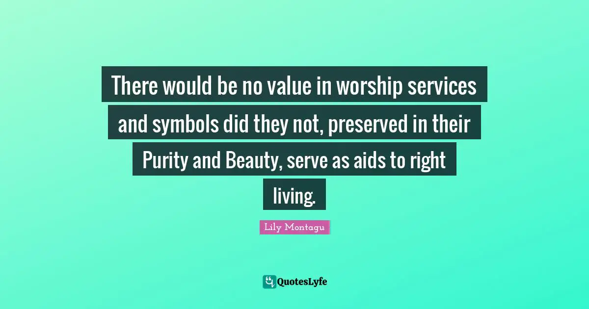 There would be no value in worship services and symbols did they not, preserved in their Purity and Beauty, serve as aids to right living.
