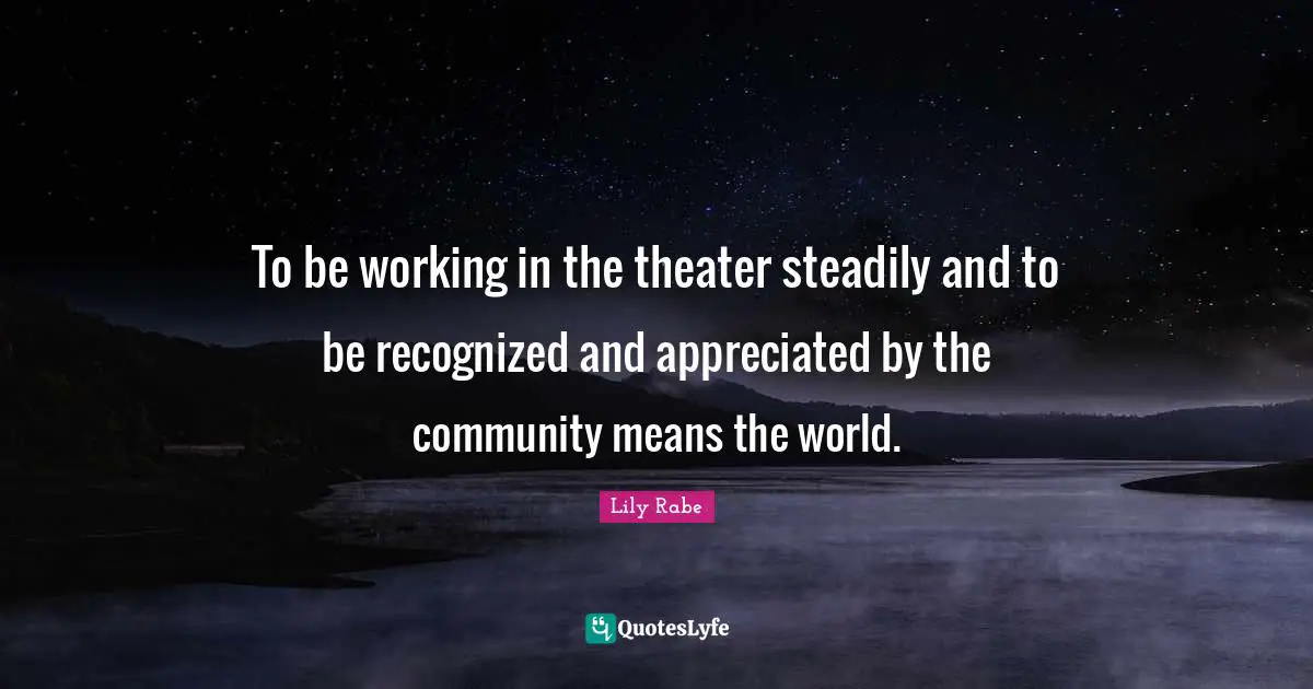To be working in the theater steadily and to be recognized and appreciated by the community means the world.