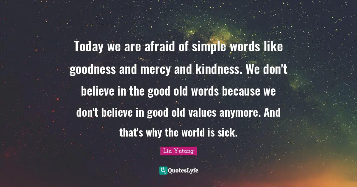Today we are afraid of simple words like goodness and mercy and kindness. We don't believe in the good old words because we don't believe in good old values anymore. And that's why the world is sick.