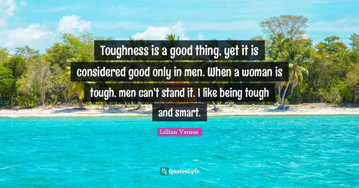Toughness is a good thing, yet it is considered good only in men. When a woman is tough, men can't stand it. I like being tough and smart.