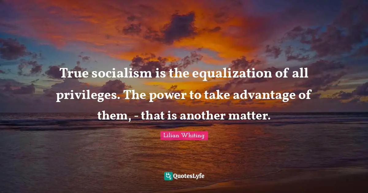 True socialism is the equalization of all privileges. The power to take advantage of them, - that is another matter.