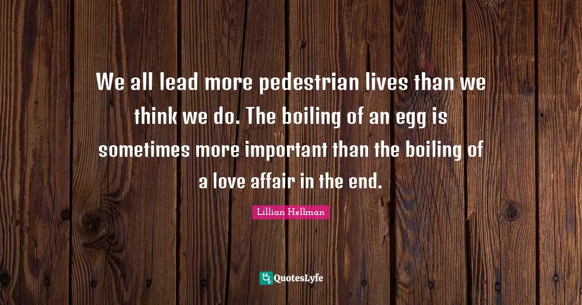 We all lead more pedestrian lives than we think we do. The boiling of an egg is sometimes more important than the boiling of a love affair in the end.