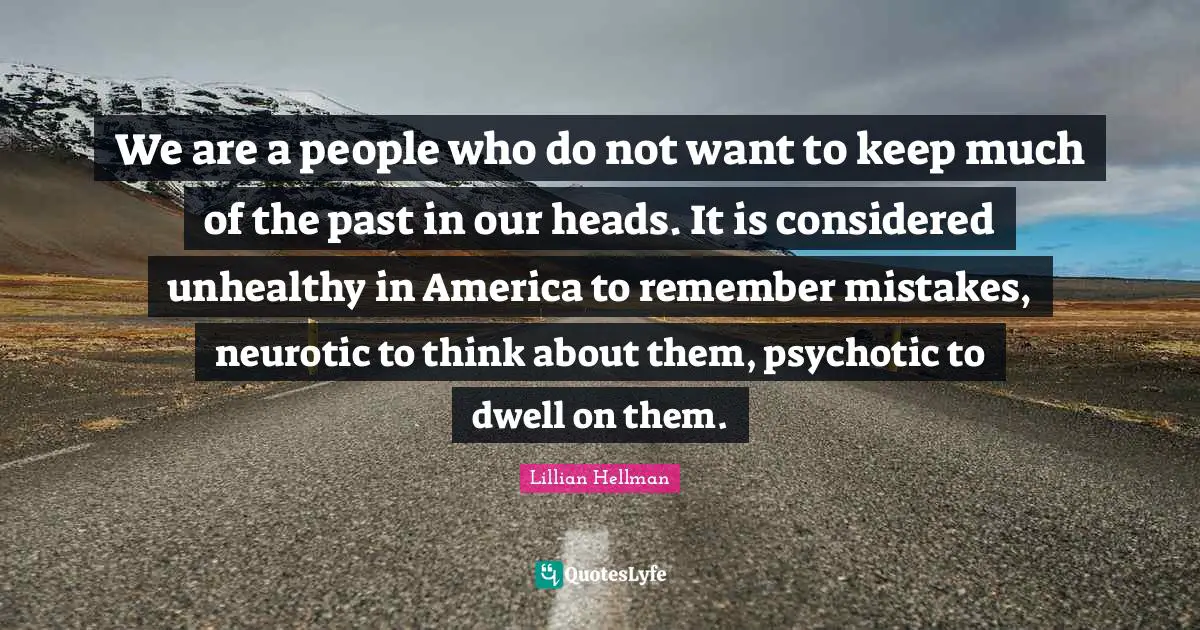 We are a people who do not want to keep much of the past in our heads. It is considered unhealthy in America to remember mistakes, neurotic to think about them, psychotic to dwell on them.