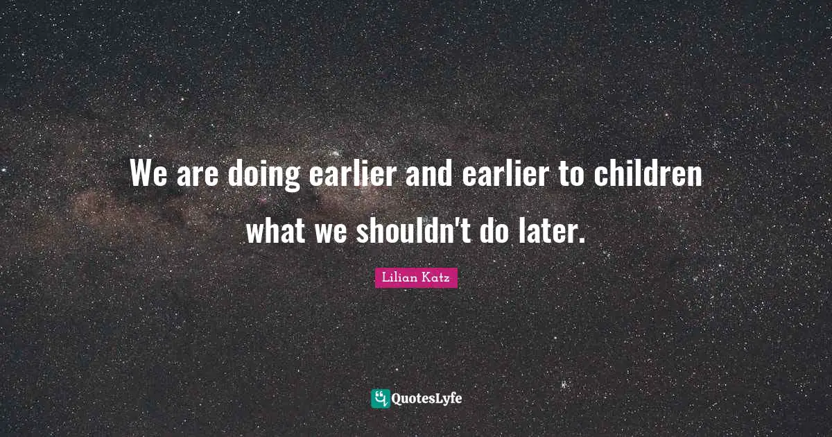 We are doing earlier and earlier to children what we shouldn't do later.