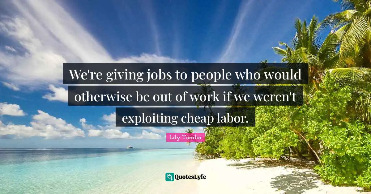 We're giving jobs to people who would otherwise be out of work if we weren't exploiting cheap labor.