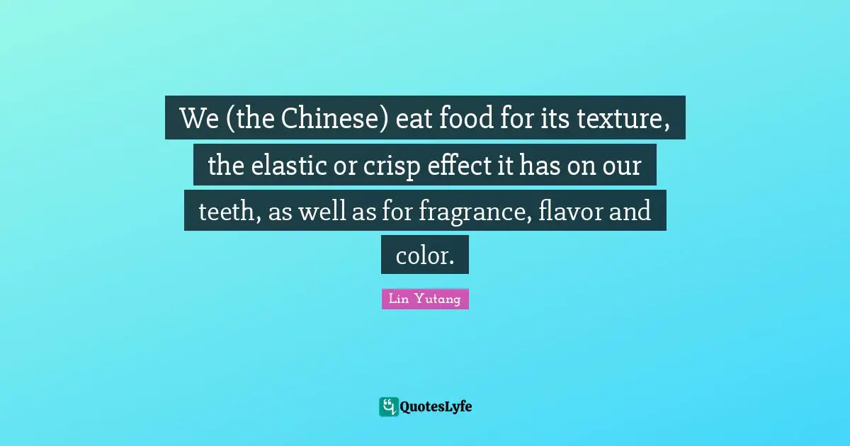 We (the Chinese) eat food for its texture, the elastic or crisp effect it has on our teeth, as well as for fragrance, flavor and color.