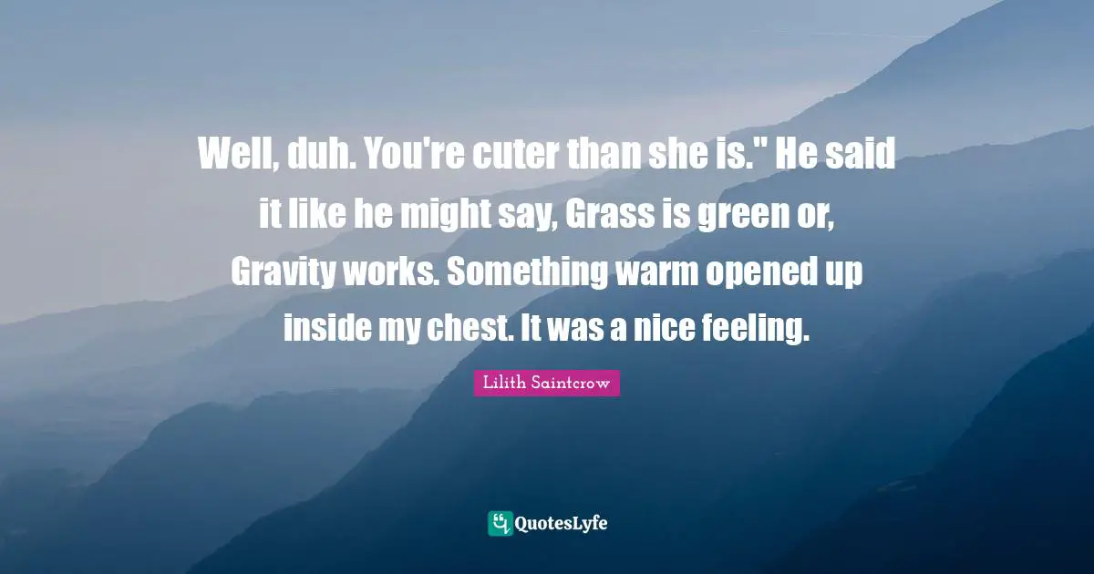 Well, duh. You're cuter than she is." He said it like he might say, Grass is green or, Gravity works. Something warm opened up inside my chest. It was a nice feeling.