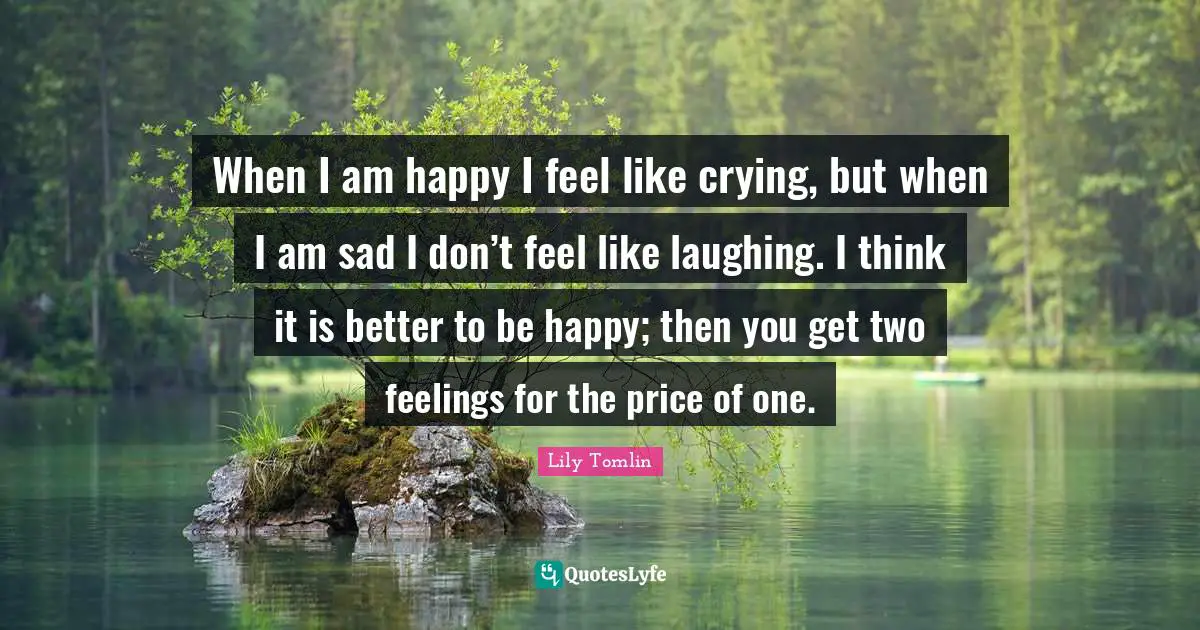 Lily Tomlin Quotes: "When I am happy I feel like crying, but when I am sad I don’t feel like laughing. I think it is better to be happy; then you get two feelings for the price of one."