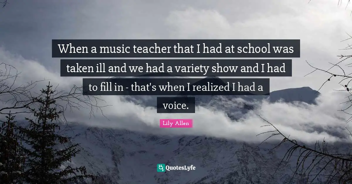 Lily Allen Quotes: "When a music teacher that I had at school was taken ill and we had a variety show and I had to fill in - that's when I realized I had a voice."