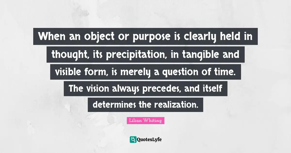 When an object or purpose is clearly held in thought, its precipitation, in tangible and visible form, is merely a question of time. The vision always precedes, and itself determines the realization.