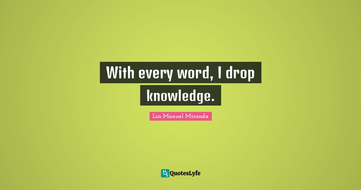 With every word, I drop knowledge.