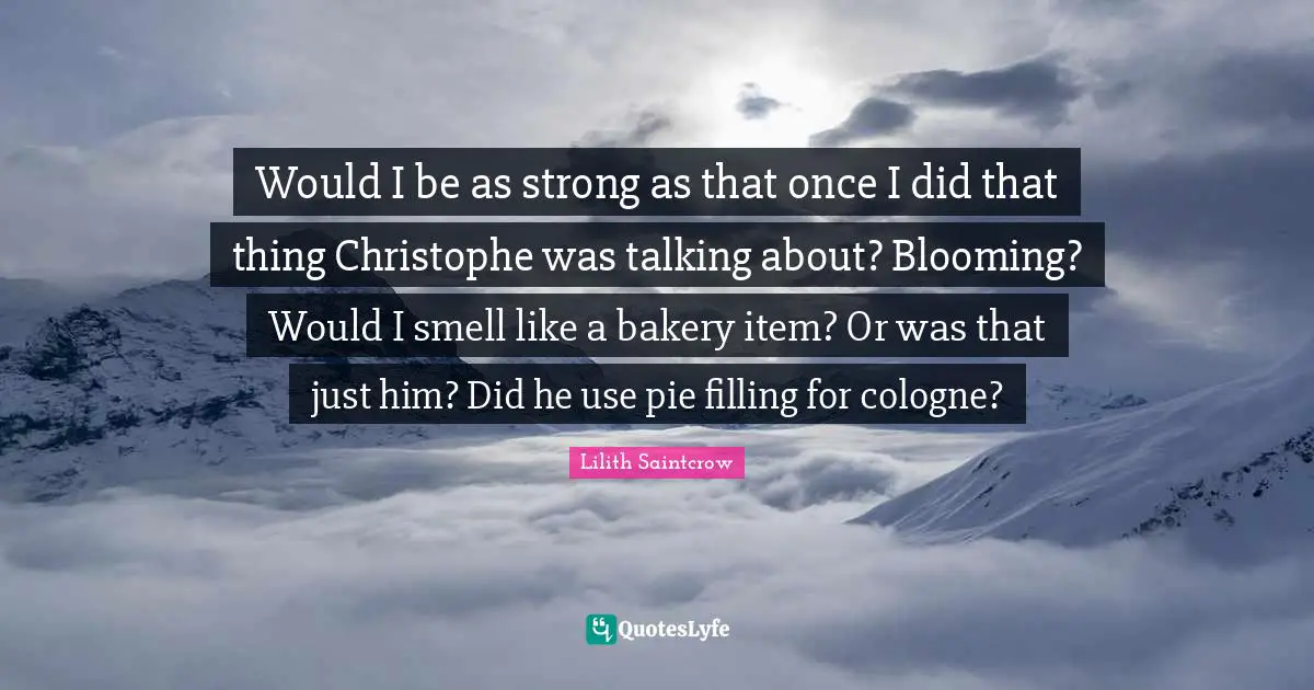 Would I be as strong as that once I did that thing Christophe was talking about? Blooming? Would I smell like a bakery item? Or was that just him? Did he use pie filling for cologne?