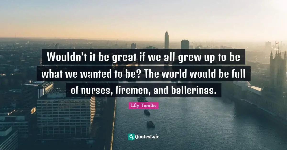 Lily Tomlin Quotes: "Wouldn't it be great if we all grew up to be what we wanted to be? The world would be full of nurses, firemen, and ballerinas."