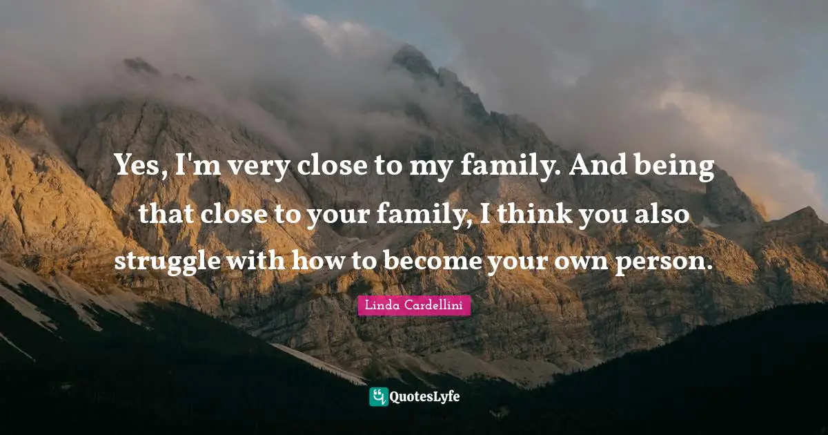 Yes, I'm very close to my family. And being that close to your family, I think you also struggle with how to become your own person.